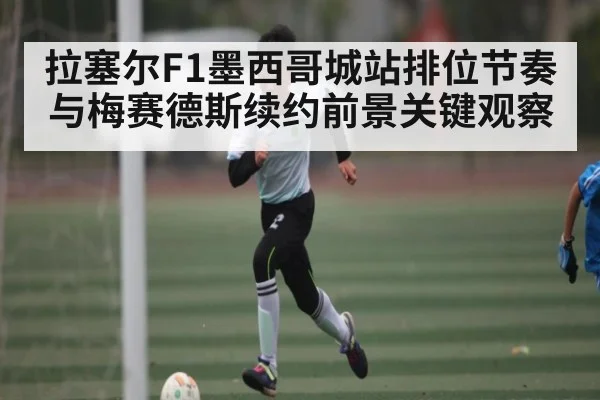 拉塞尔F1墨西哥城站排位节奏与梅赛德斯续约前景关键观察